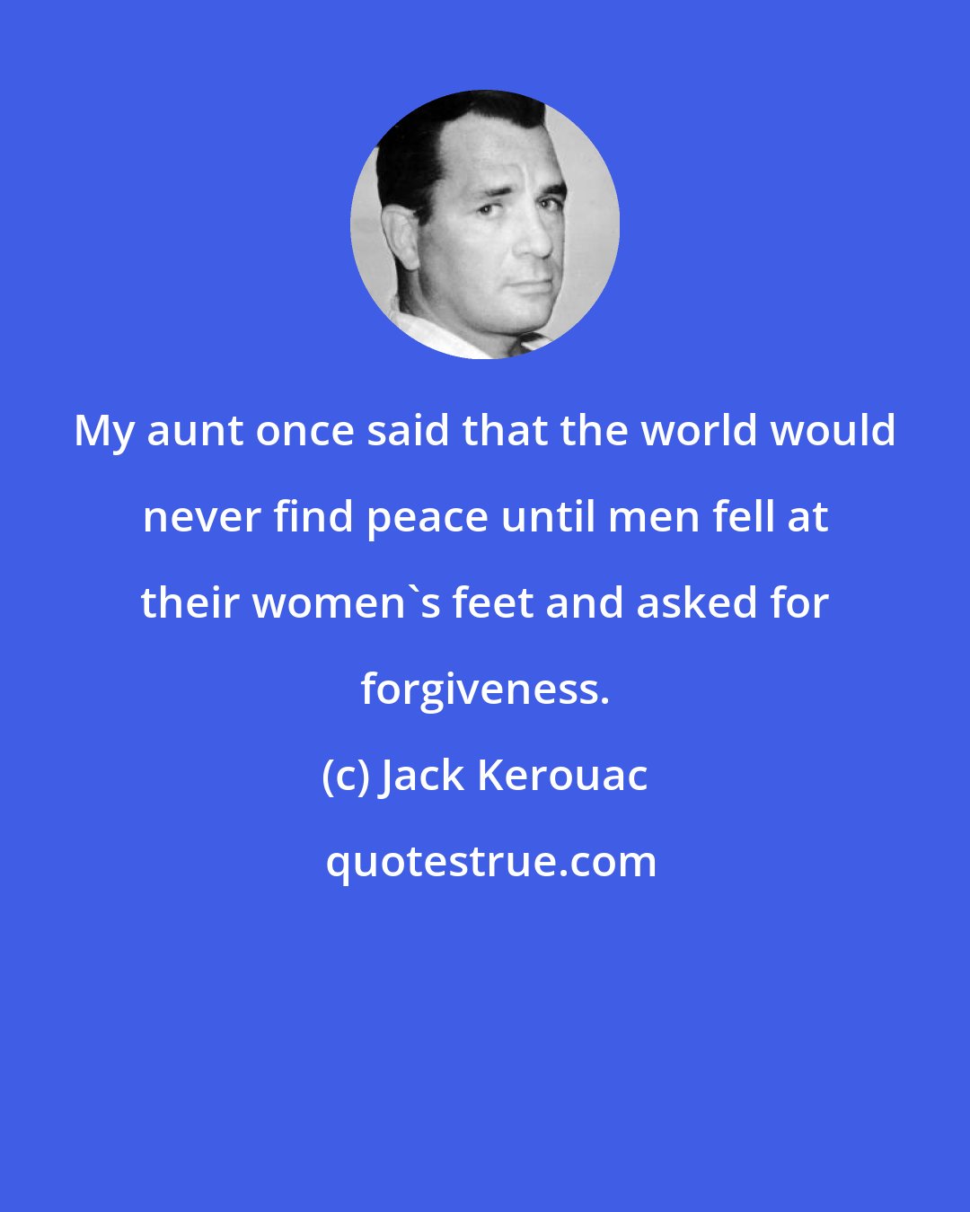 Jack Kerouac: My aunt once said that the world would never find peace until men fell at their women's feet and asked for forgiveness.