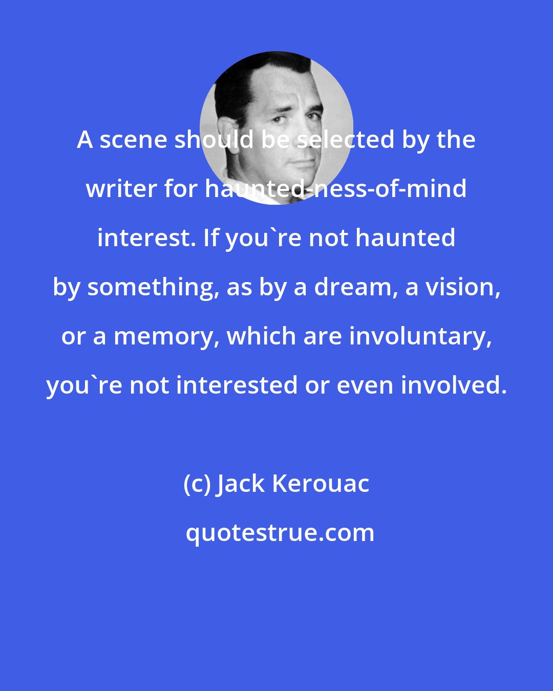 Jack Kerouac: A scene should be selected by the writer for haunted-ness-of-mind interest. If you're not haunted by something, as by a dream, a vision, or a memory, which are involuntary, you're not interested or even involved.
