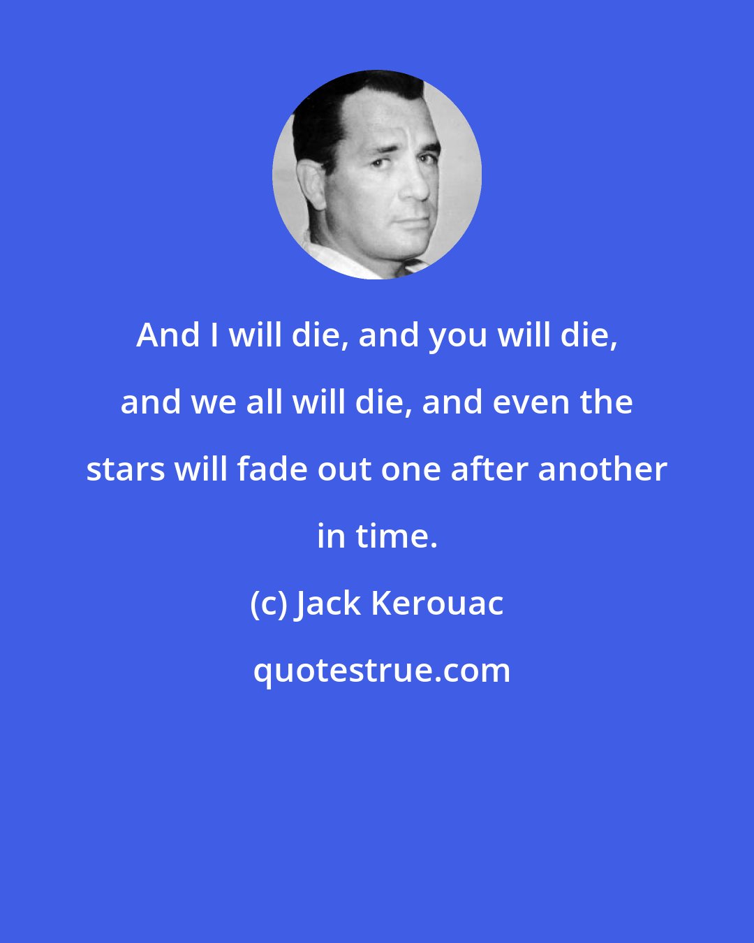Jack Kerouac: And I will die, and you will die, and we all will die, and even the stars will fade out one after another in time.