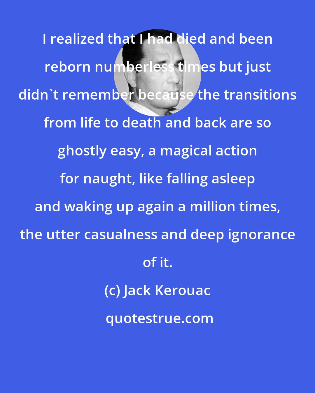 Jack Kerouac: I realized that I had died and been reborn numberless times but just didn't remember because the transitions from life to death and back are so ghostly easy, a magical action for naught, like falling asleep and waking up again a million times, the utter casualness and deep ignorance of it.
