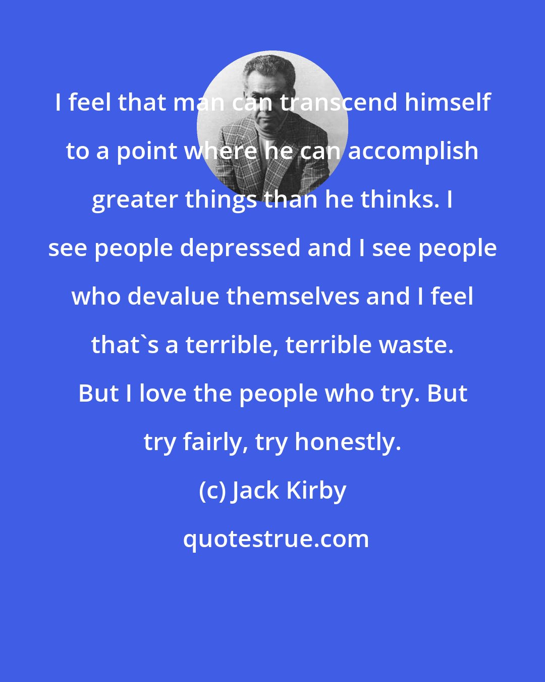 Jack Kirby: I feel that man can transcend himself to a point where he can accomplish greater things than he thinks. I see people depressed and I see people who devalue themselves and I feel that's a terrible, terrible waste. But I love the people who try. But try fairly, try honestly.