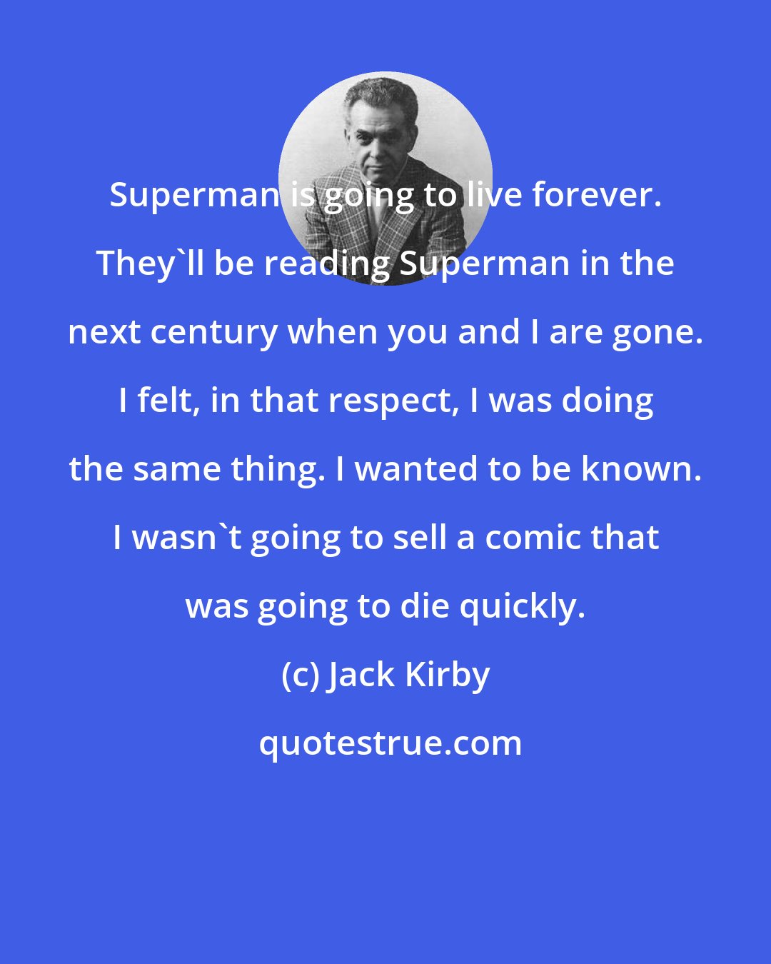 Jack Kirby: Superman is going to live forever. They'll be reading Superman in the next century when you and I are gone. I felt, in that respect, I was doing the same thing. I wanted to be known. I wasn't going to sell a comic that was going to die quickly.
