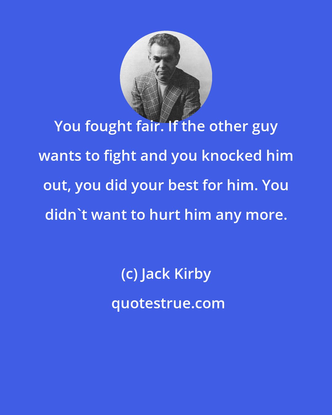 Jack Kirby: You fought fair. If the other guy wants to fight and you knocked him out, you did your best for him. You didn't want to hurt him any more.