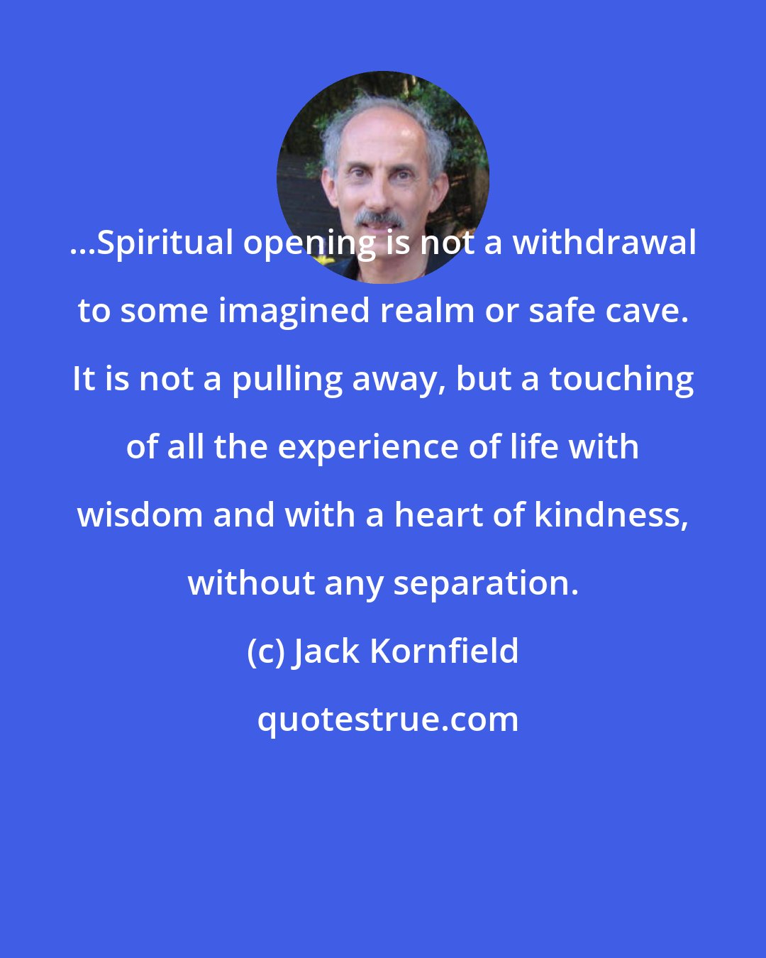 Jack Kornfield: ...Spiritual opening is not a withdrawal to some imagined realm or safe cave. It is not a pulling away, but a touching of all the experience of life with wisdom and with a heart of kindness, without any separation.