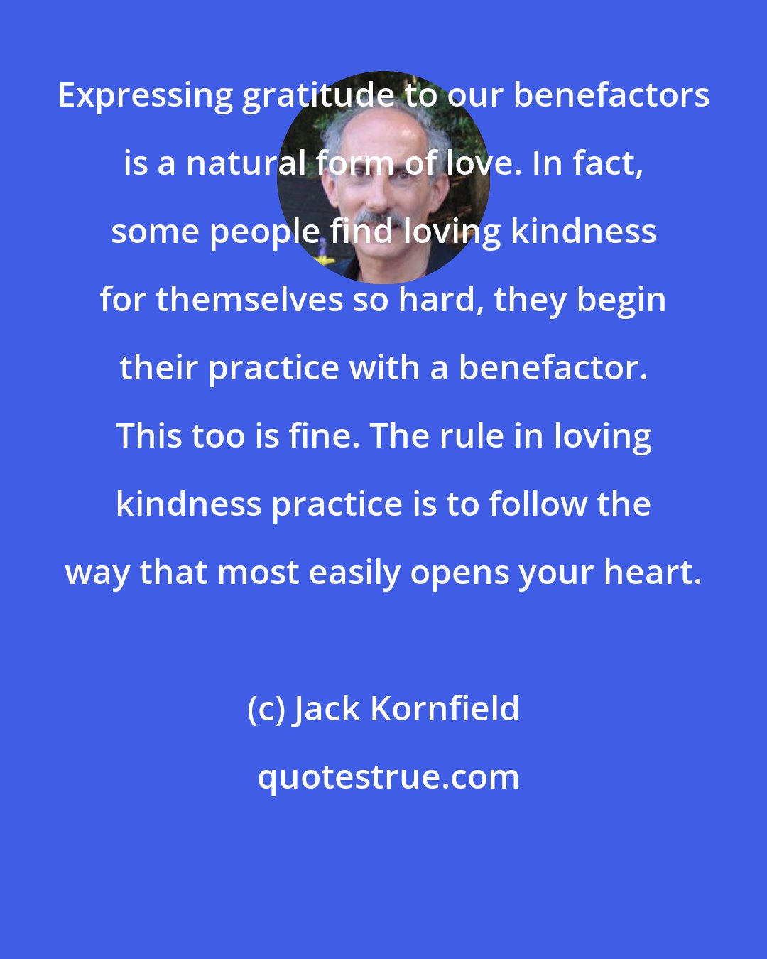 Jack Kornfield: Expressing gratitude to our benefactors is a natural form of love. In fact, some people find loving kindness for themselves so hard, they begin their practice with a benefactor. This too is fine. The rule in loving kindness practice is to follow the way that most easily opens your heart.