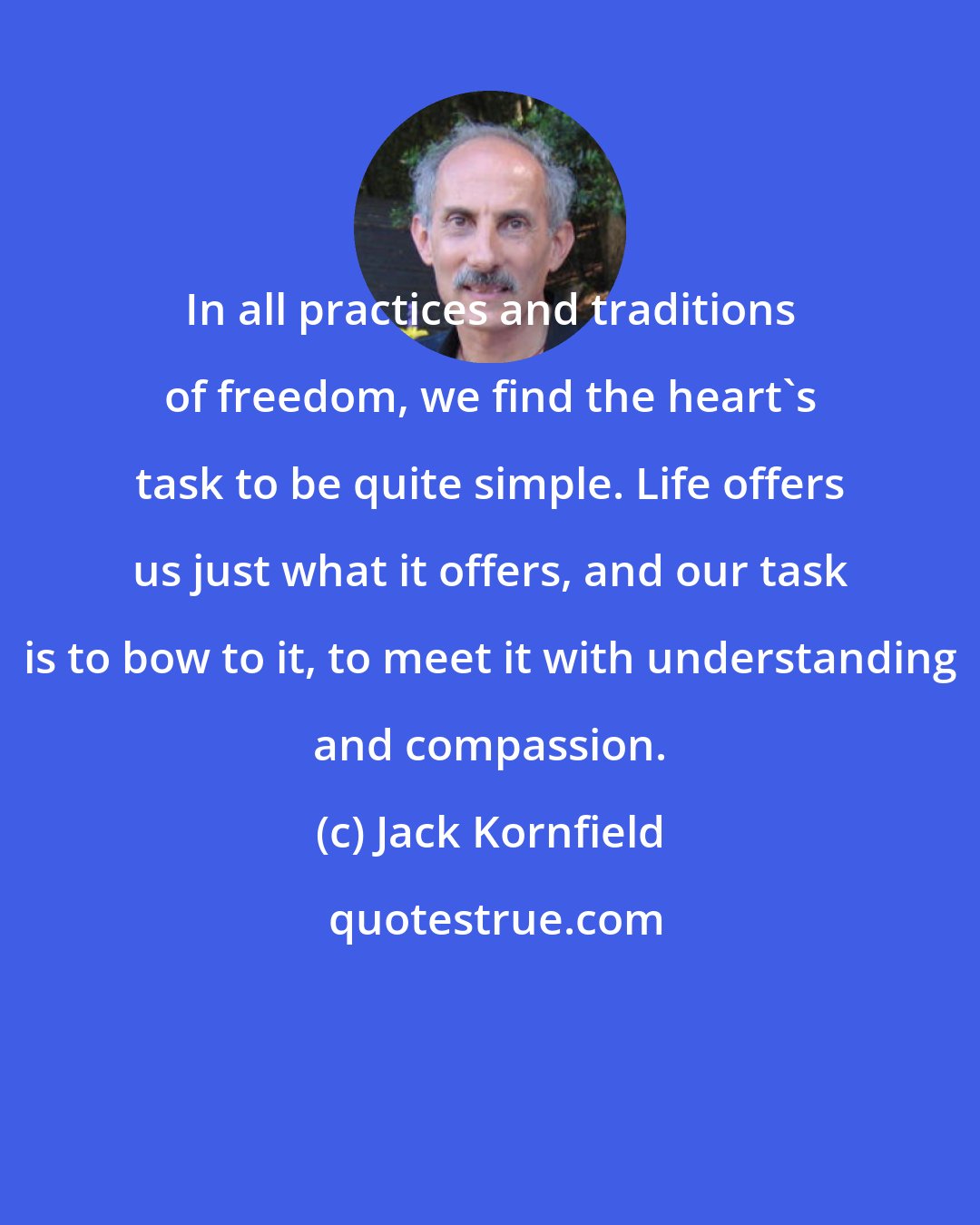 Jack Kornfield: In all practices and traditions of freedom, we find the heart's task to be quite simple. Life offers us just what it offers, and our task is to bow to it, to meet it with understanding and compassion.