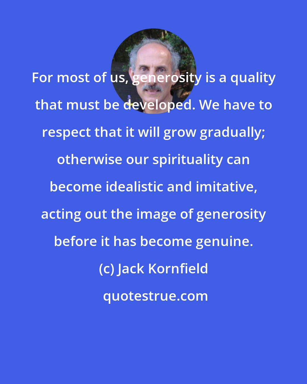 Jack Kornfield: For most of us, generosity is a quality that must be developed. We have to respect that it will grow gradually; otherwise our spirituality can become idealistic and imitative, acting out the image of generosity before it has become genuine.