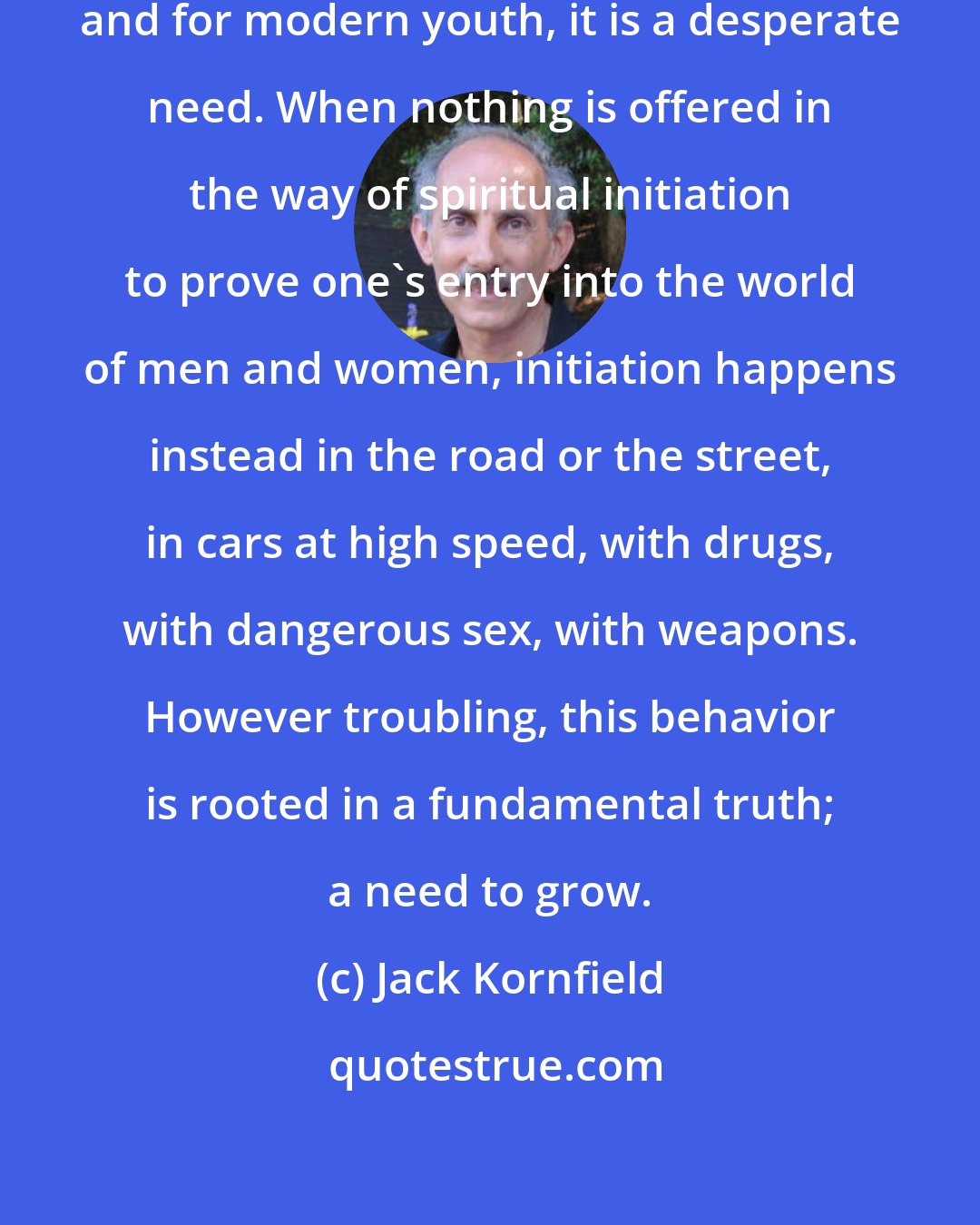 Jack Kornfield: The longing for initiation is universal and for modern youth, it is a desperate need. When nothing is offered in the way of spiritual initiation to prove one's entry into the world of men and women, initiation happens instead in the road or the street, in cars at high speed, with drugs, with dangerous sex, with weapons. However troubling, this behavior is rooted in a fundamental truth; a need to grow.