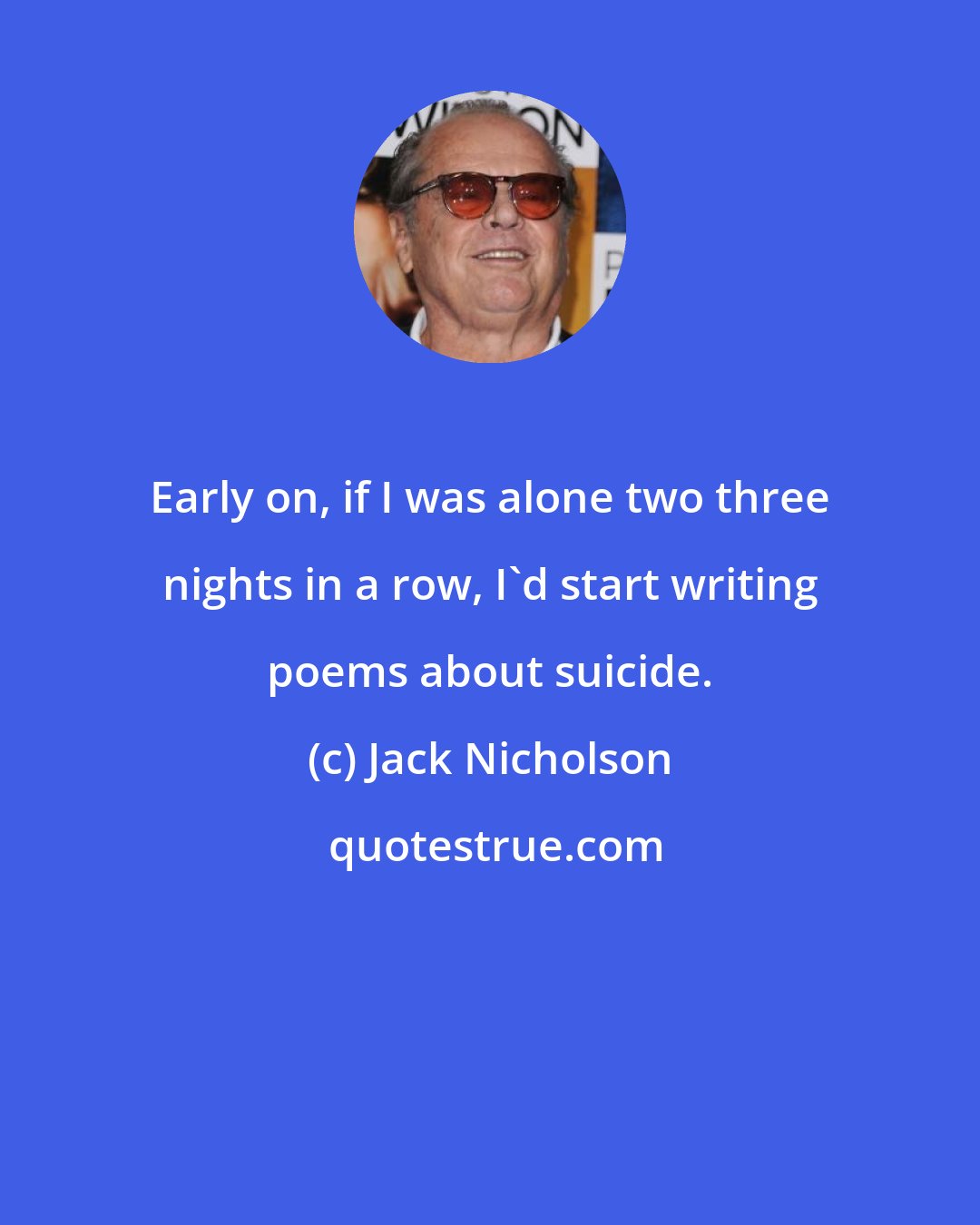 Jack Nicholson: Early on, if I was alone two three nights in a row, I'd start writing poems about suicide.