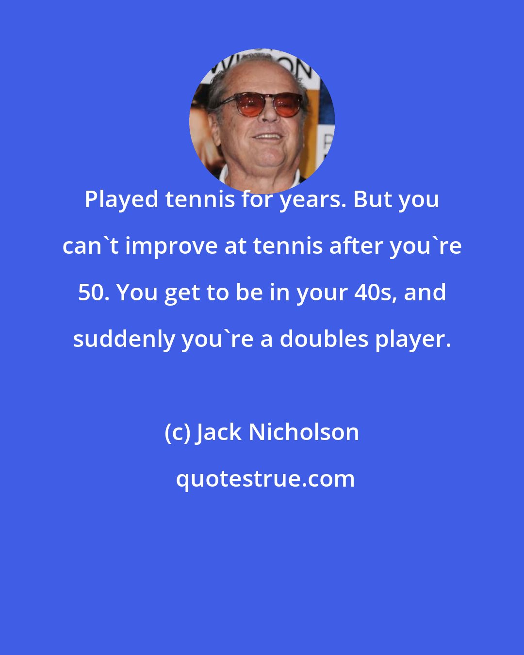 Jack Nicholson: Played tennis for years. But you can't improve at tennis after you're 50. You get to be in your 40s, and suddenly you're a doubles player.