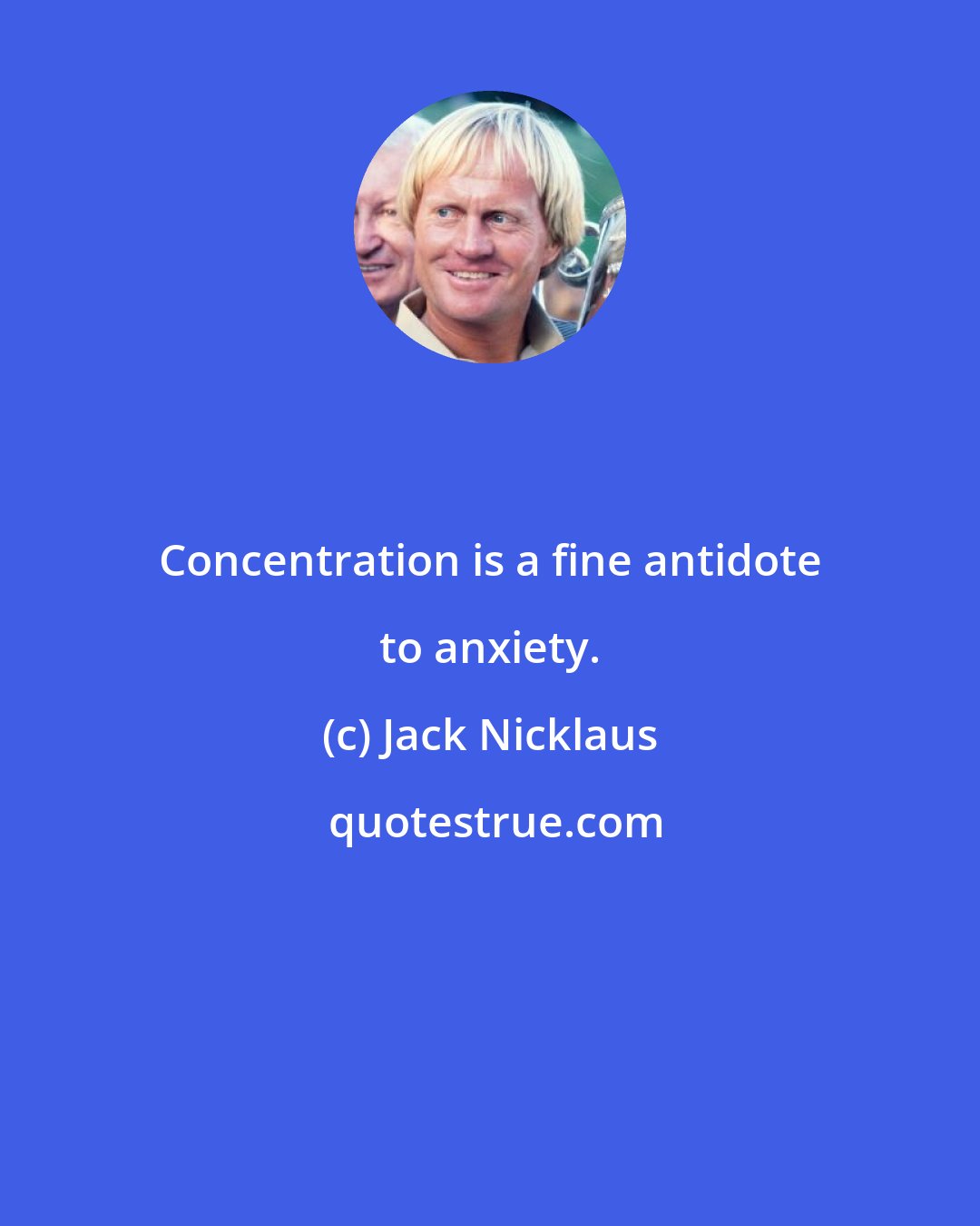 Jack Nicklaus: Concentration is a fine antidote to anxiety.