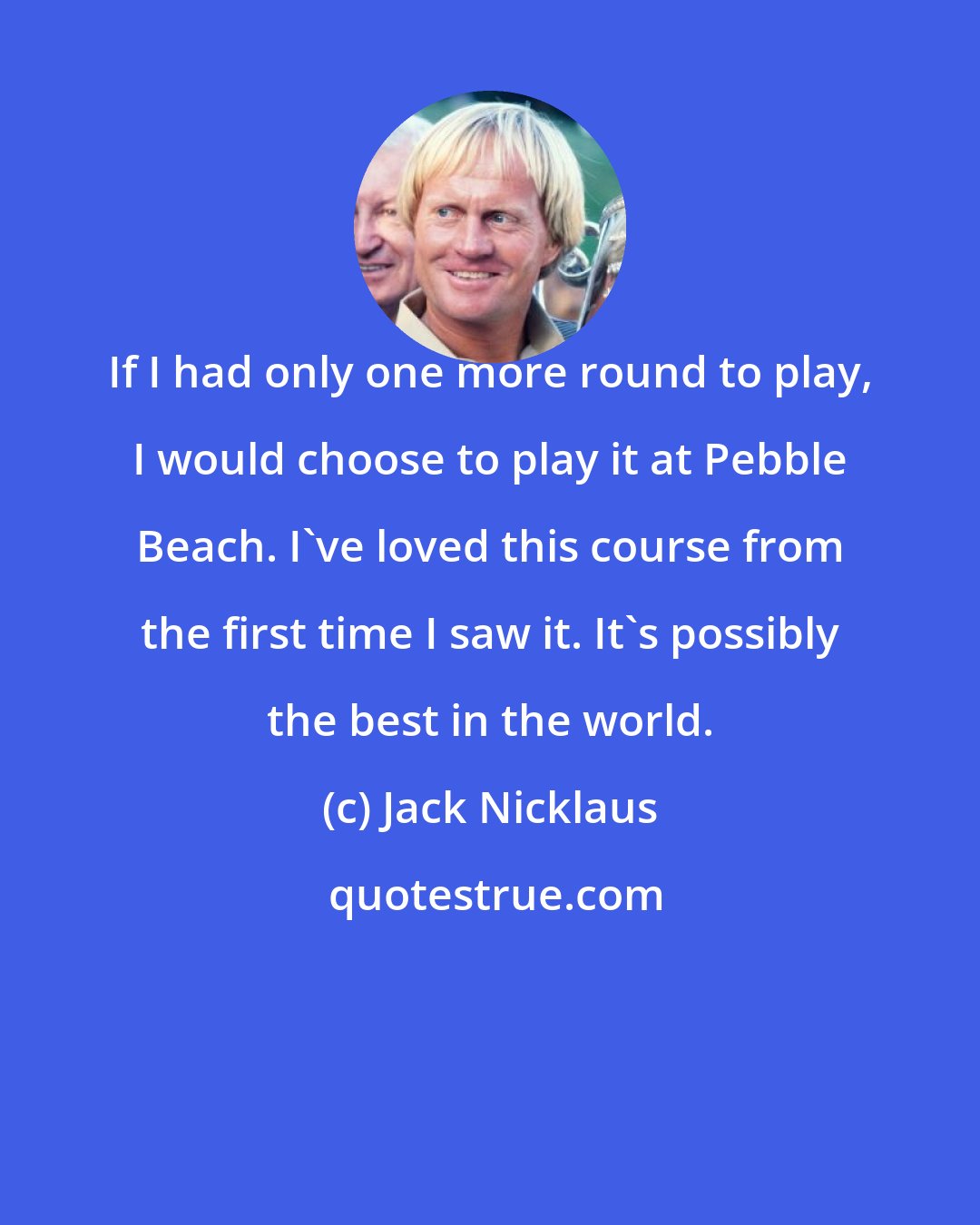 Jack Nicklaus: If I had only one more round to play, I would choose to play it at Pebble Beach. I've loved this course from the first time I saw it. It's possibly the best in the world.