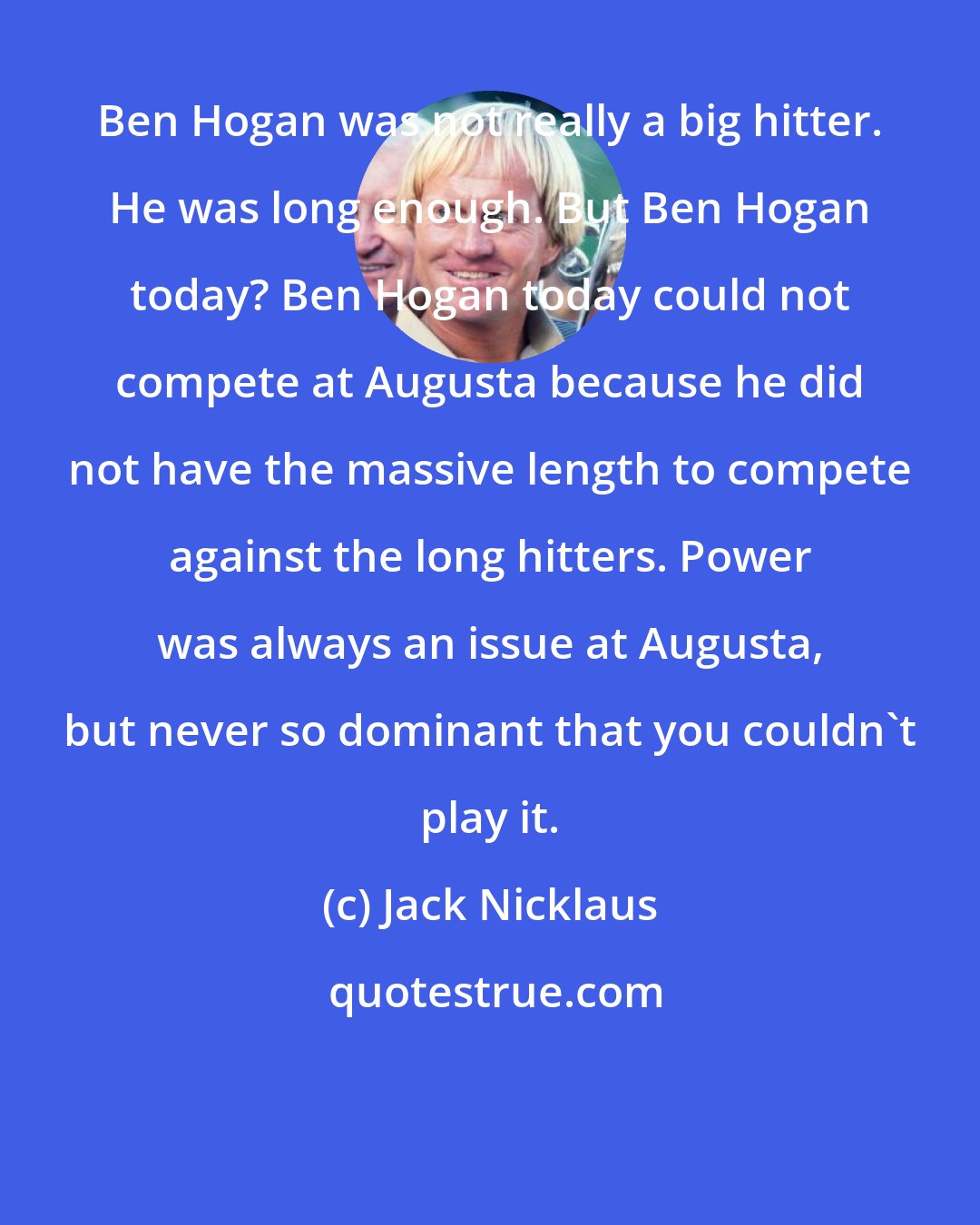 Jack Nicklaus: Ben Hogan was not really a big hitter. He was long enough. But Ben Hogan today? Ben Hogan today could not compete at Augusta because he did not have the massive length to compete against the long hitters. Power was always an issue at Augusta, but never so dominant that you couldn't play it.