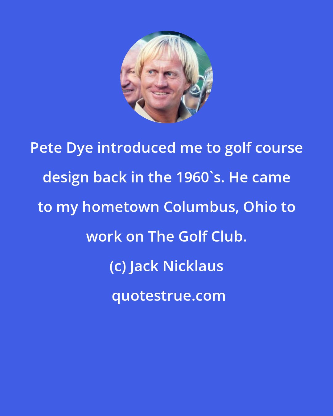 Jack Nicklaus: Pete Dye introduced me to golf course design back in the 1960's. He came to my hometown Columbus, Ohio to work on The Golf Club.