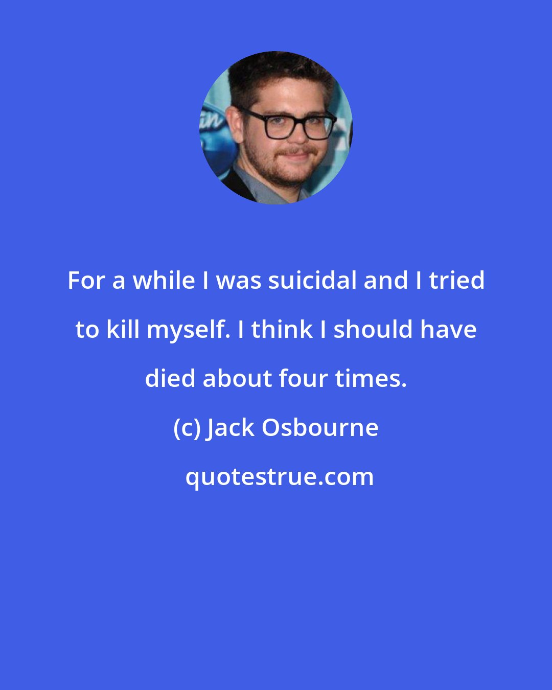 Jack Osbourne: For a while I was suicidal and I tried to kill myself. I think I should have died about four times.