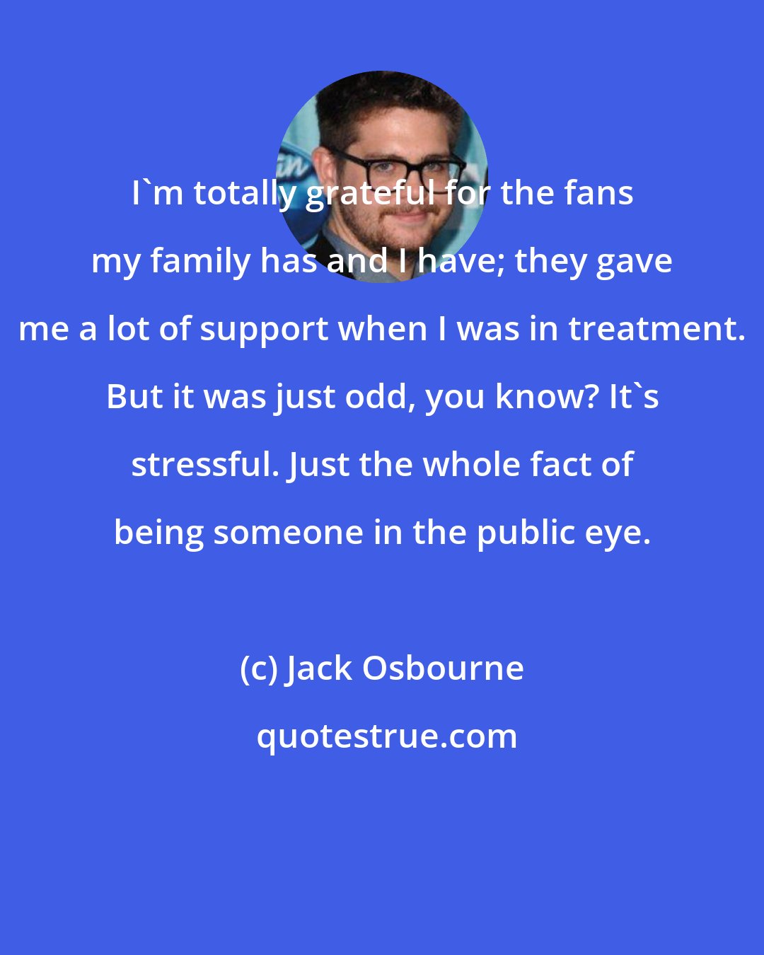 Jack Osbourne: I'm totally grateful for the fans my family has and I have; they gave me a lot of support when I was in treatment. But it was just odd, you know? It's stressful. Just the whole fact of being someone in the public eye.