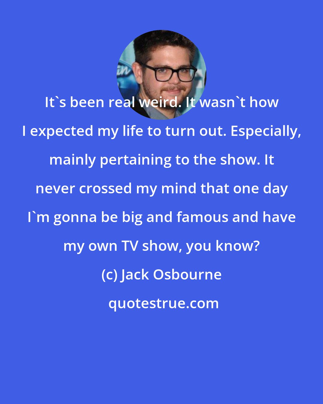 Jack Osbourne: It's been real weird. It wasn't how I expected my life to turn out. Especially, mainly pertaining to the show. It never crossed my mind that one day I'm gonna be big and famous and have my own TV show, you know?