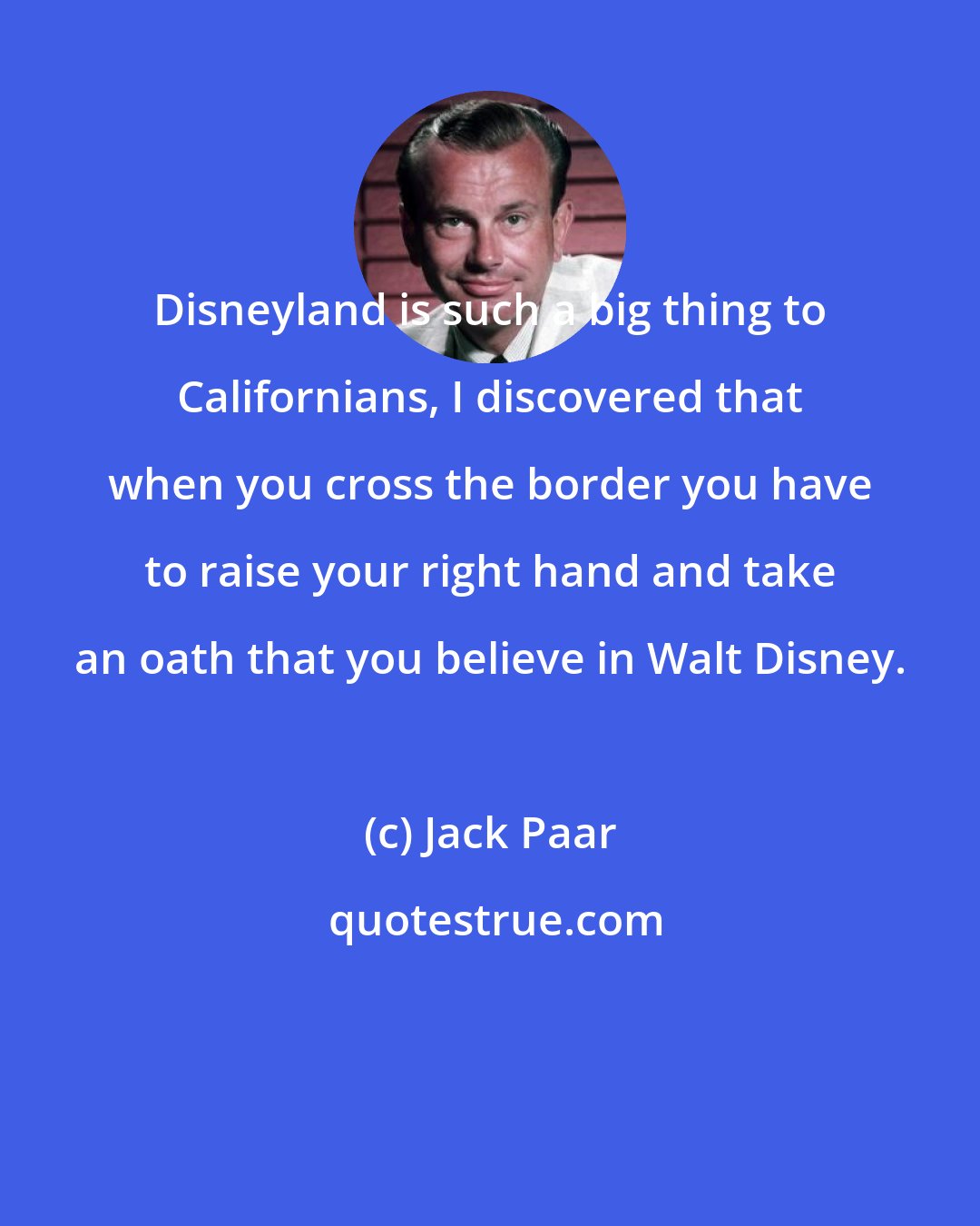 Jack Paar: Disneyland is such a big thing to Californians, I discovered that when you cross the border you have to raise your right hand and take an oath that you believe in Walt Disney.