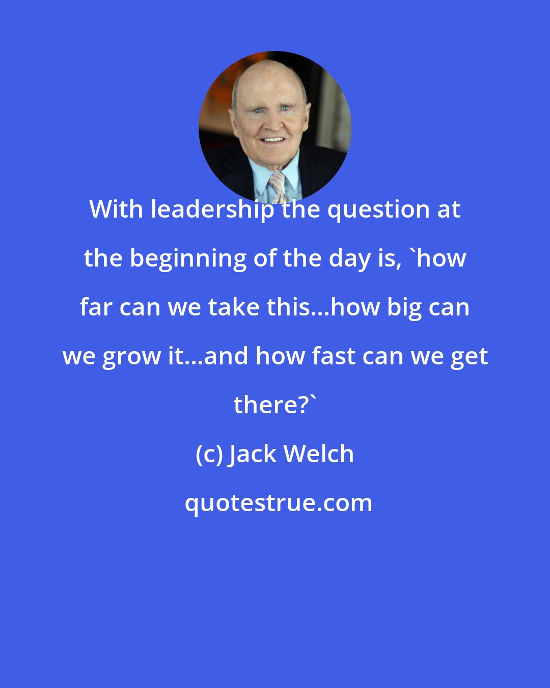Jack Welch: With leadership the question at the beginning of the day is, 'how far can we take this...how big can we grow it...and how fast can we get there?'