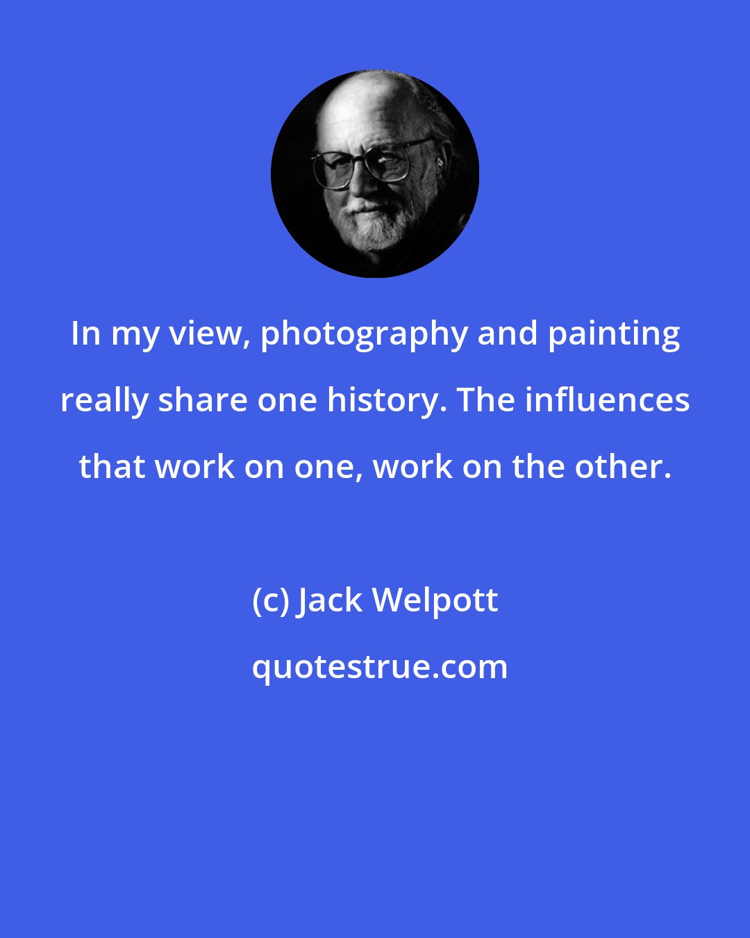 Jack Welpott: In my view, photography and painting really share one history. The influences that work on one, work on the other.