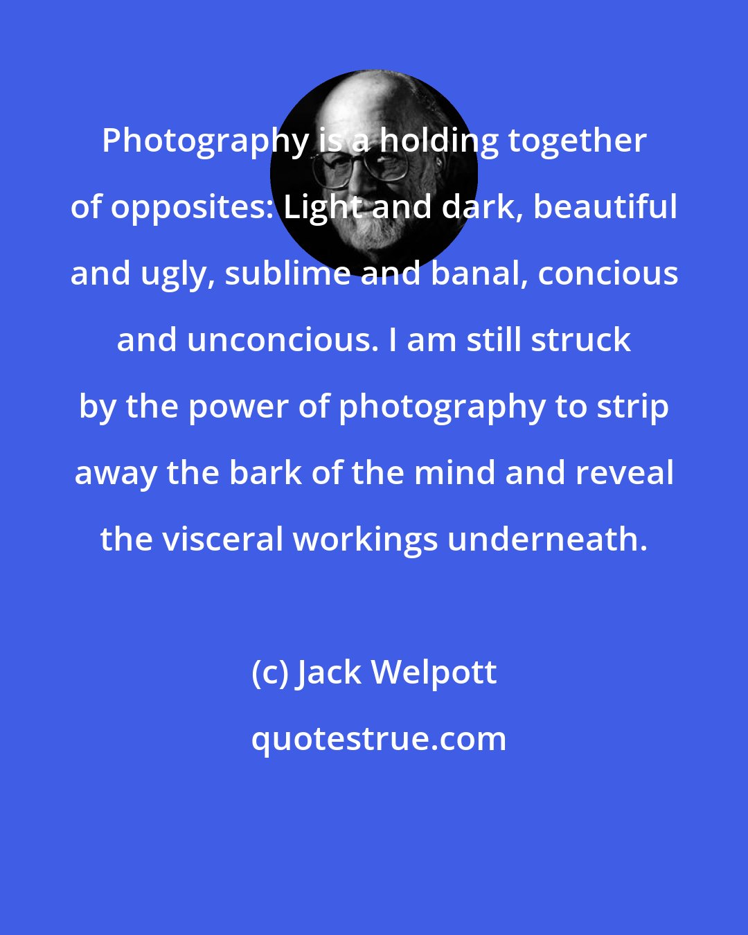 Jack Welpott: Photography is a holding together of opposites: Light and dark, beautiful and ugly, sublime and banal, concious and unconcious. I am still struck by the power of photography to strip away the bark of the mind and reveal the visceral workings underneath.