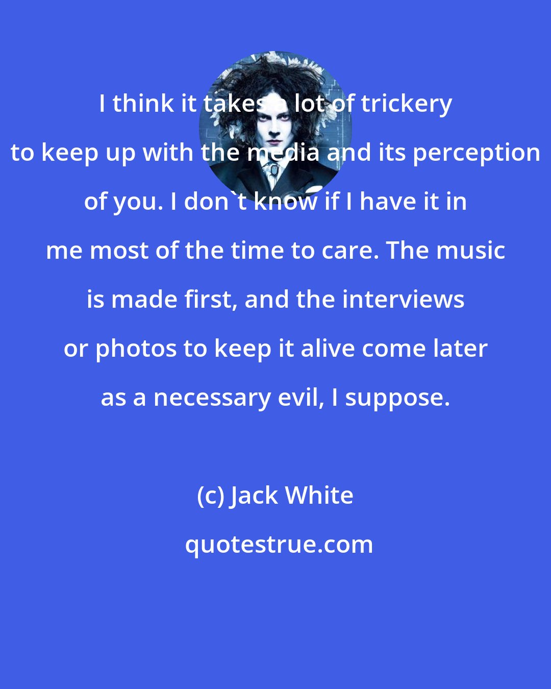 Jack White: I think it takes a lot of trickery to keep up with the media and its perception of you. I don't know if I have it in me most of the time to care. The music is made first, and the interviews or photos to keep it alive come later as a necessary evil, I suppose.