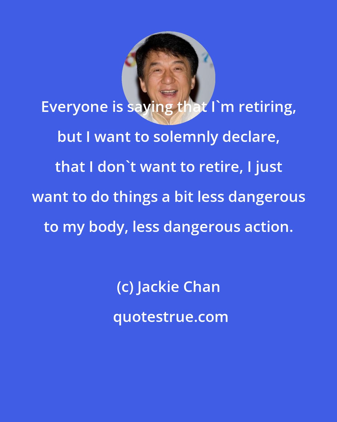 Jackie Chan: Everyone is saying that I'm retiring, but I want to solemnly declare, that I don't want to retire, I just want to do things a bit less dangerous to my body, less dangerous action.