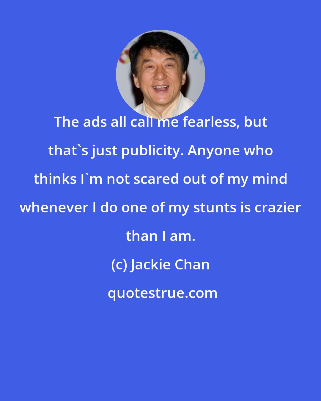 Jackie Chan: The ads all call me fearless, but that's just publicity. Anyone who thinks I'm not scared out of my mind whenever I do one of my stunts is crazier than I am.
