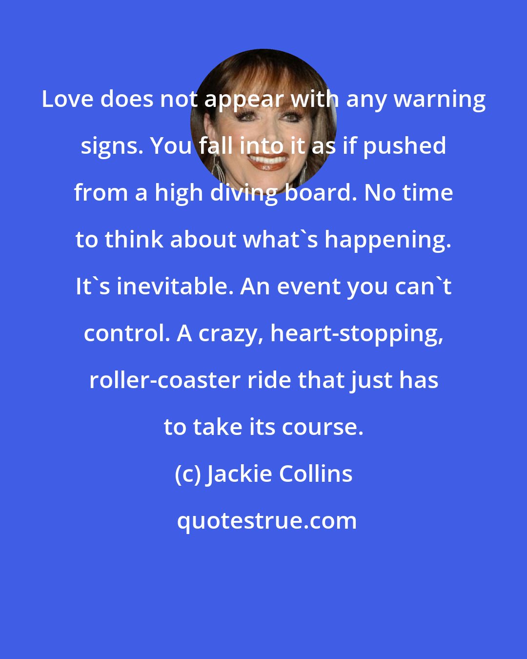 Jackie Collins: Love does not appear with any warning signs. You fall into it as if pushed from a high diving board. No time to think about what's happening. It's inevitable. An event you can't control. A crazy, heart-stopping, roller-coaster ride that just has to take its course.