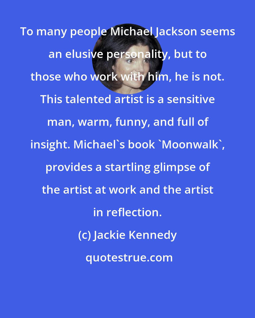 Jackie Kennedy: To many people Michael Jackson seems an elusive personality, but to those who work with him, he is not. This talented artist is a sensitive man, warm, funny, and full of insight. Michael's book 'Moonwalk', provides a startling glimpse of the artist at work and the artist in reflection.