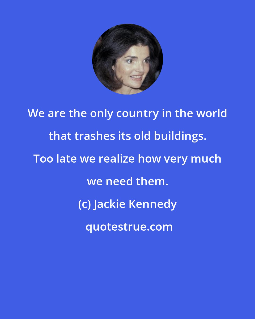 Jackie Kennedy: We are the only country in the world that trashes its old buildings. Too late we realize how very much we need them.