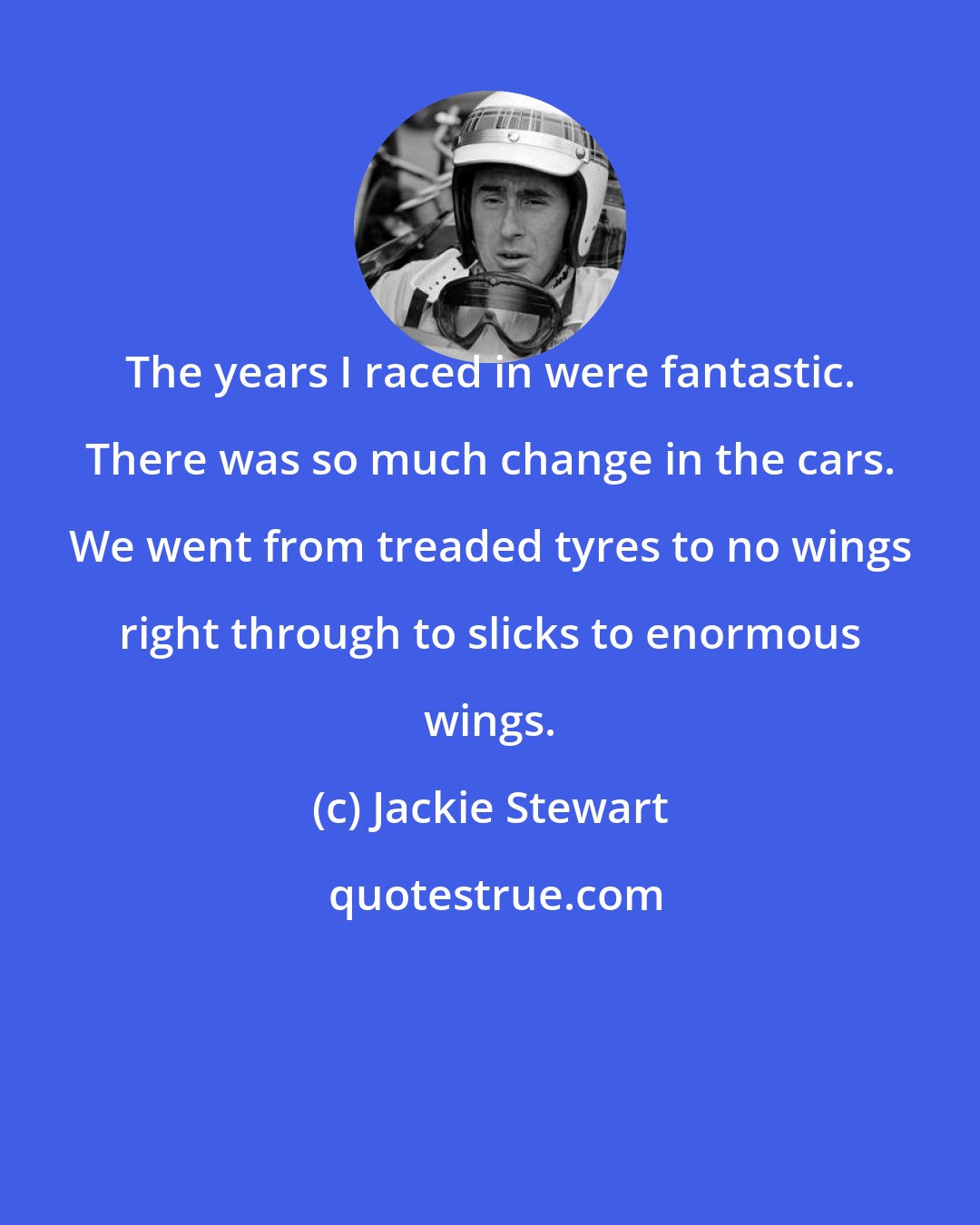 Jackie Stewart: The years I raced in were fantastic. There was so much change in the cars. We went from treaded tyres to no wings right through to slicks to enormous wings.