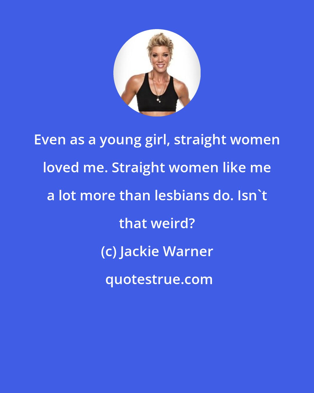 Jackie Warner: Even as a young girl, straight women loved me. Straight women like me a lot more than lesbians do. Isn't that weird?