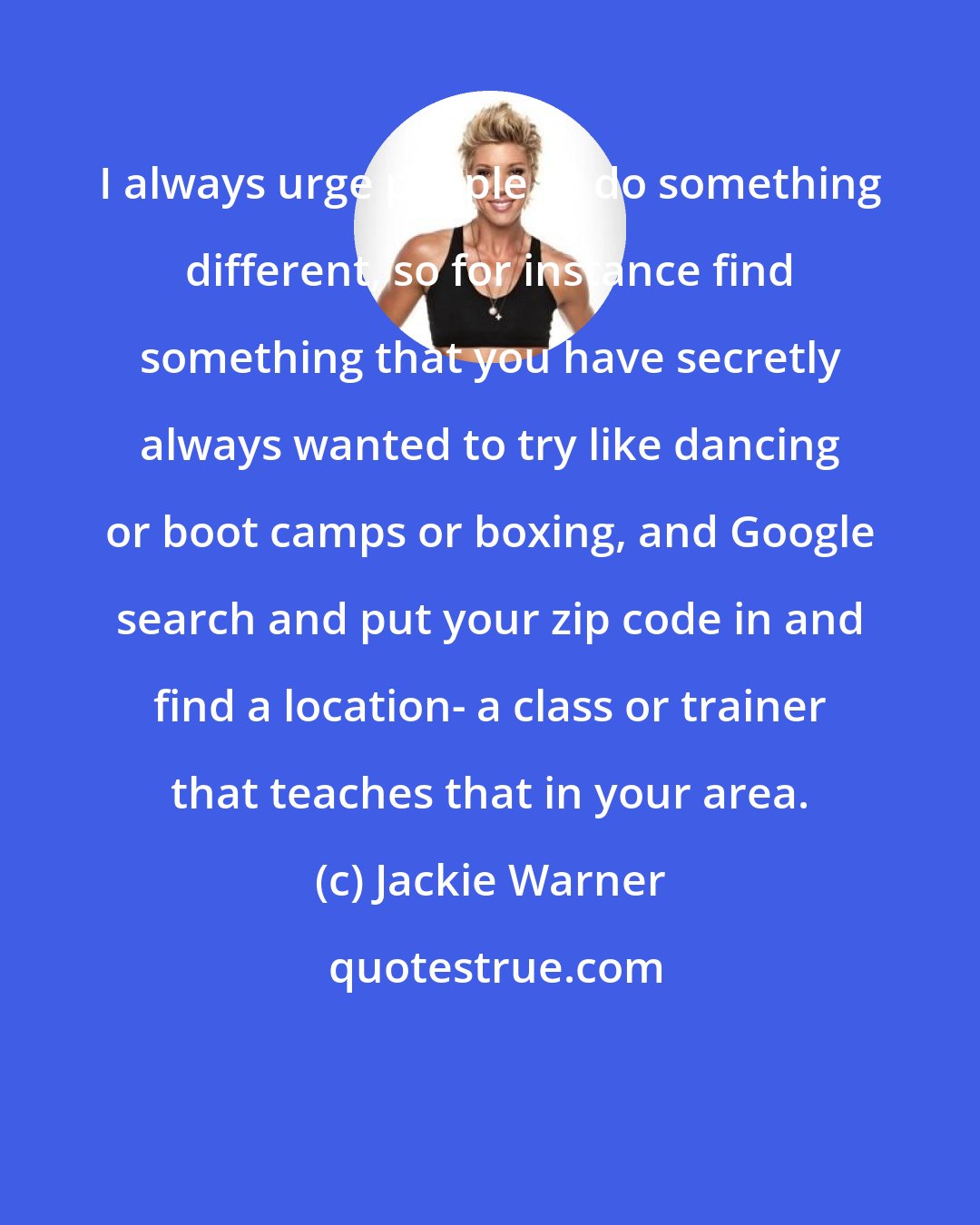 Jackie Warner: I always urge people to do something different, so for instance find something that you have secretly always wanted to try like dancing or boot camps or boxing, and Google search and put your zip code in and find a location- a class or trainer that teaches that in your area.
