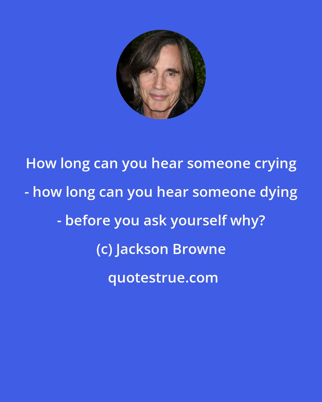 Jackson Browne: How long can you hear someone crying - how long can you hear someone dying - before you ask yourself why?