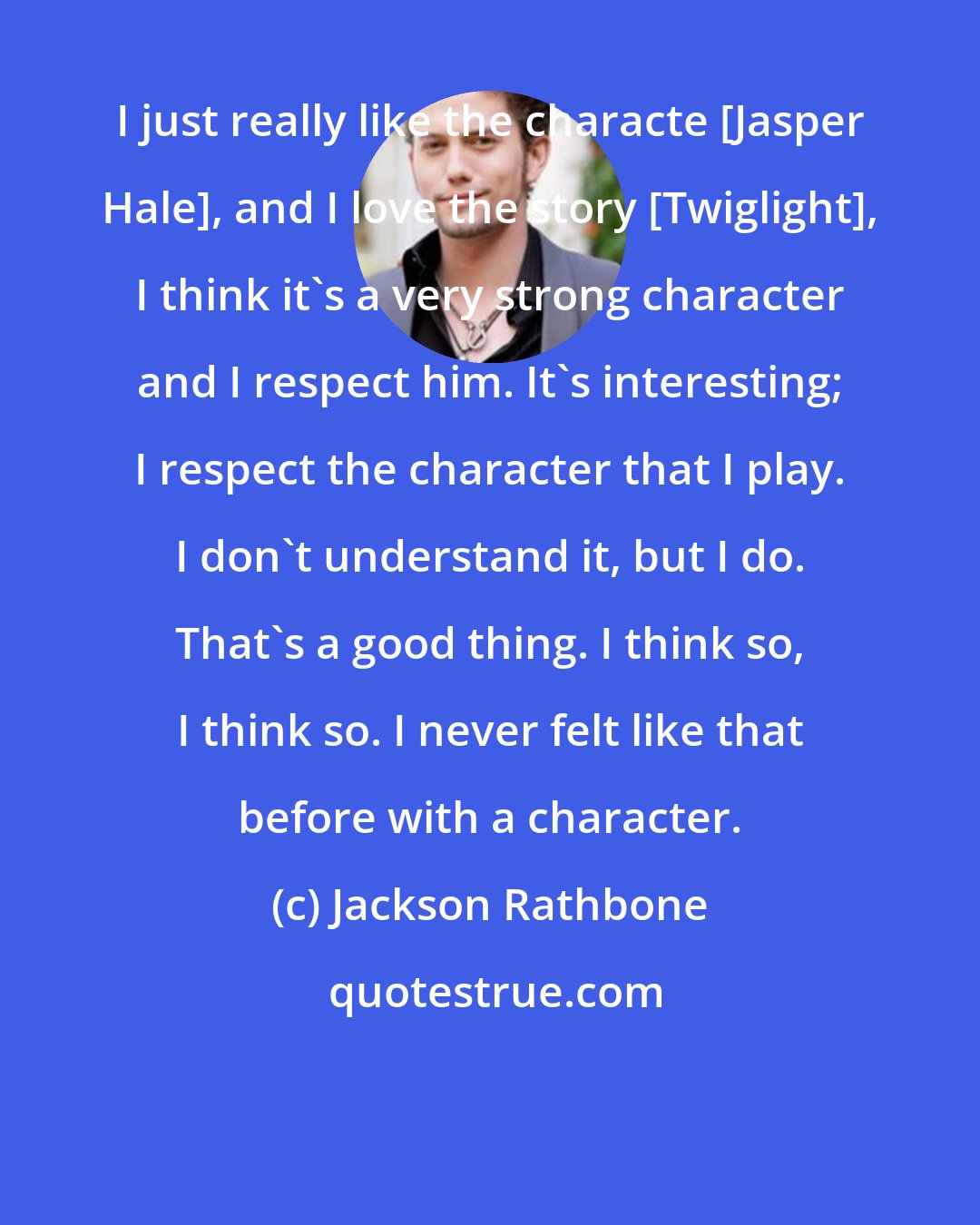 Jackson Rathbone: I just really like the characte [Jasper Hale], and I love the story [Twiglight], I think it's a very strong character and I respect him. It's interesting; I respect the character that I play. I don't understand it, but I do. That's a good thing. I think so, I think so. I never felt like that before with a character.