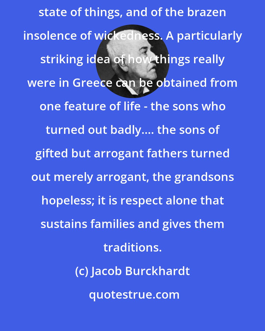 Jacob Burckhardt: The whole life of Demosthenes... leaves the impression of a melancholy state of things, and of the brazen insolence of wickedness. A particularly striking idea of how things really were in Greece can be obtained from one feature of life - the sons who turned out badly.... the sons of gifted but arrogant fathers turned out merely arrogant, the grandsons hopeless; it is respect alone that sustains families and gives them traditions.