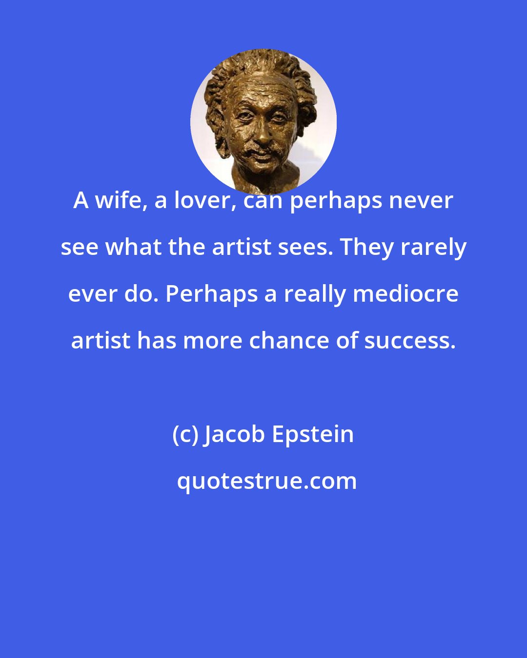 Jacob Epstein: A wife, a lover, can perhaps never see what the artist sees. They rarely ever do. Perhaps a really mediocre artist has more chance of success.