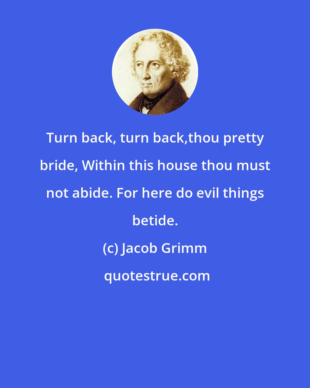 Jacob Grimm: Turn back, turn back,thou pretty bride, Within this house thou must not abide. For here do evil things betide.