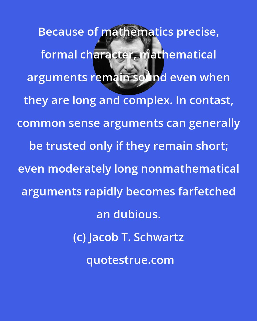 Jacob T. Schwartz: Because of mathematics precise, formal character, mathematical arguments remain sound even when they are long and complex. In contast, common sense arguments can generally be trusted only if they remain short; even moderately long nonmathematical arguments rapidly becomes farfetched an dubious.