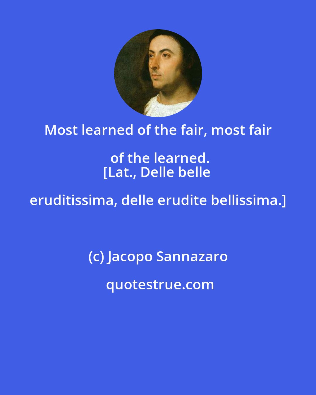 Jacopo Sannazaro: Most learned of the fair, most fair of the learned.
[Lat., Delle belle eruditissima, delle erudite bellissima.]
