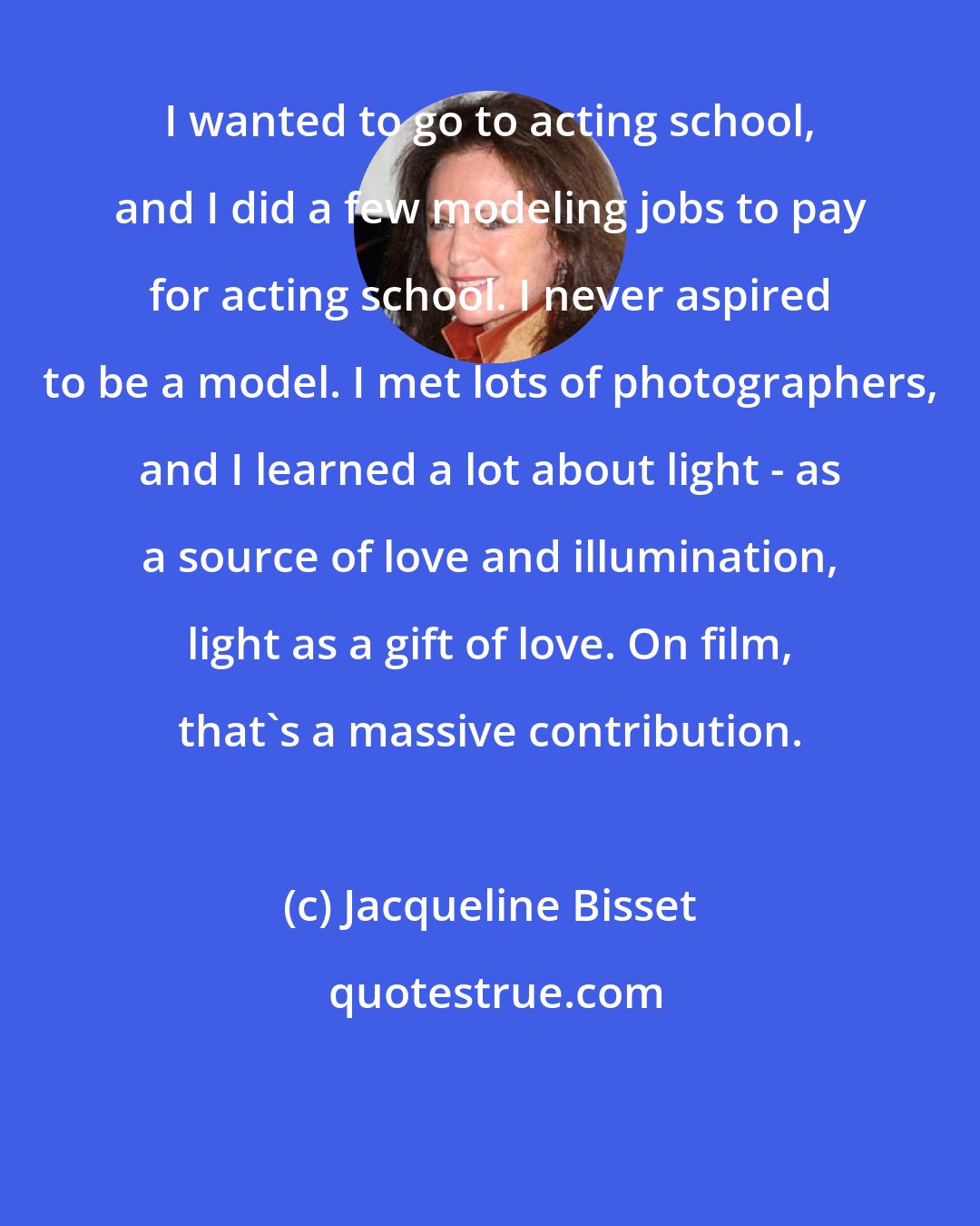 Jacqueline Bisset: I wanted to go to acting school, and I did a few modeling jobs to pay for acting school. I never aspired to be a model. I met lots of photographers, and I learned a lot about light - as a source of love and illumination, light as a gift of love. On film, that's a massive contribution.
