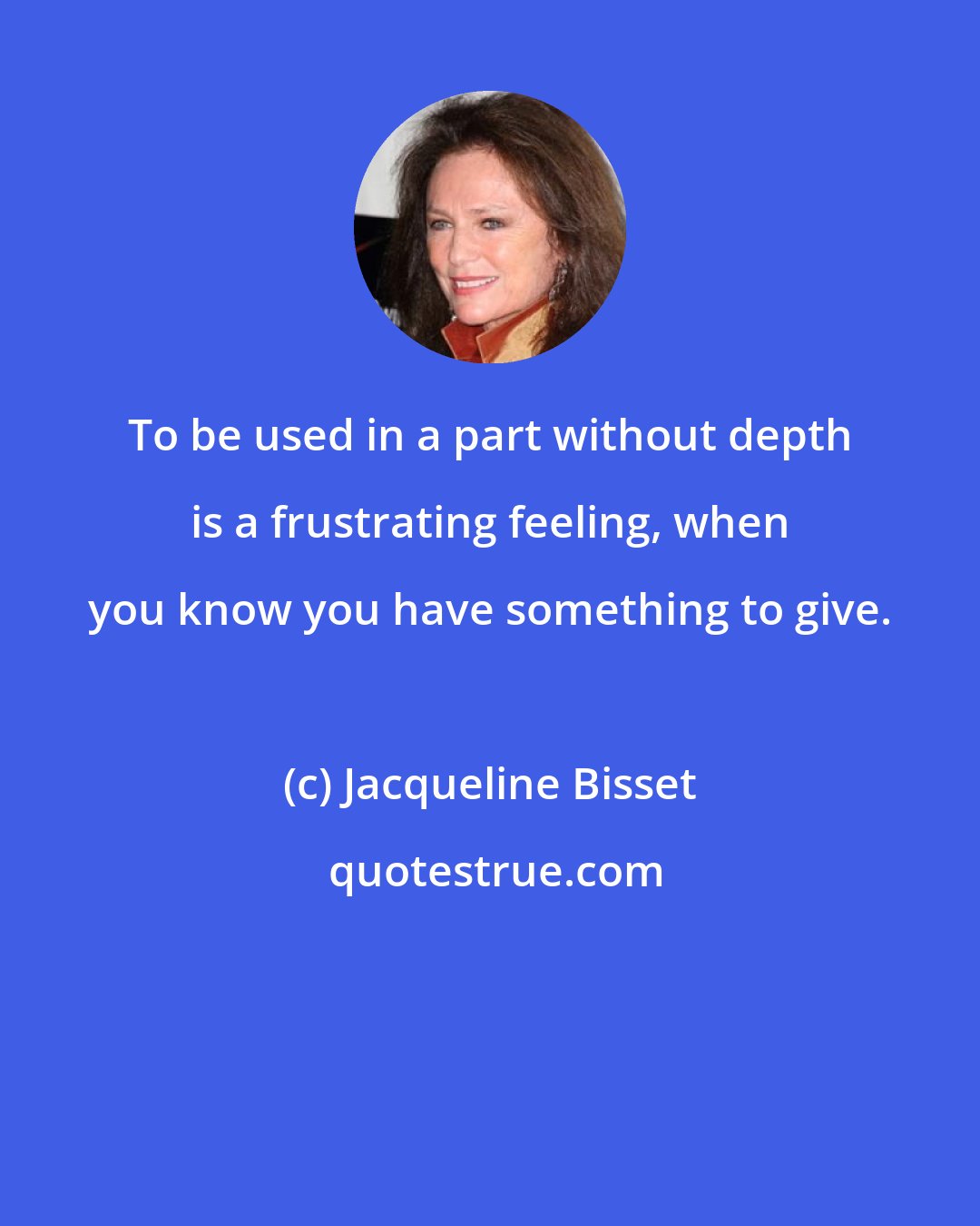 Jacqueline Bisset: To be used in a part without depth is a frustrating feeling, when you know you have something to give.