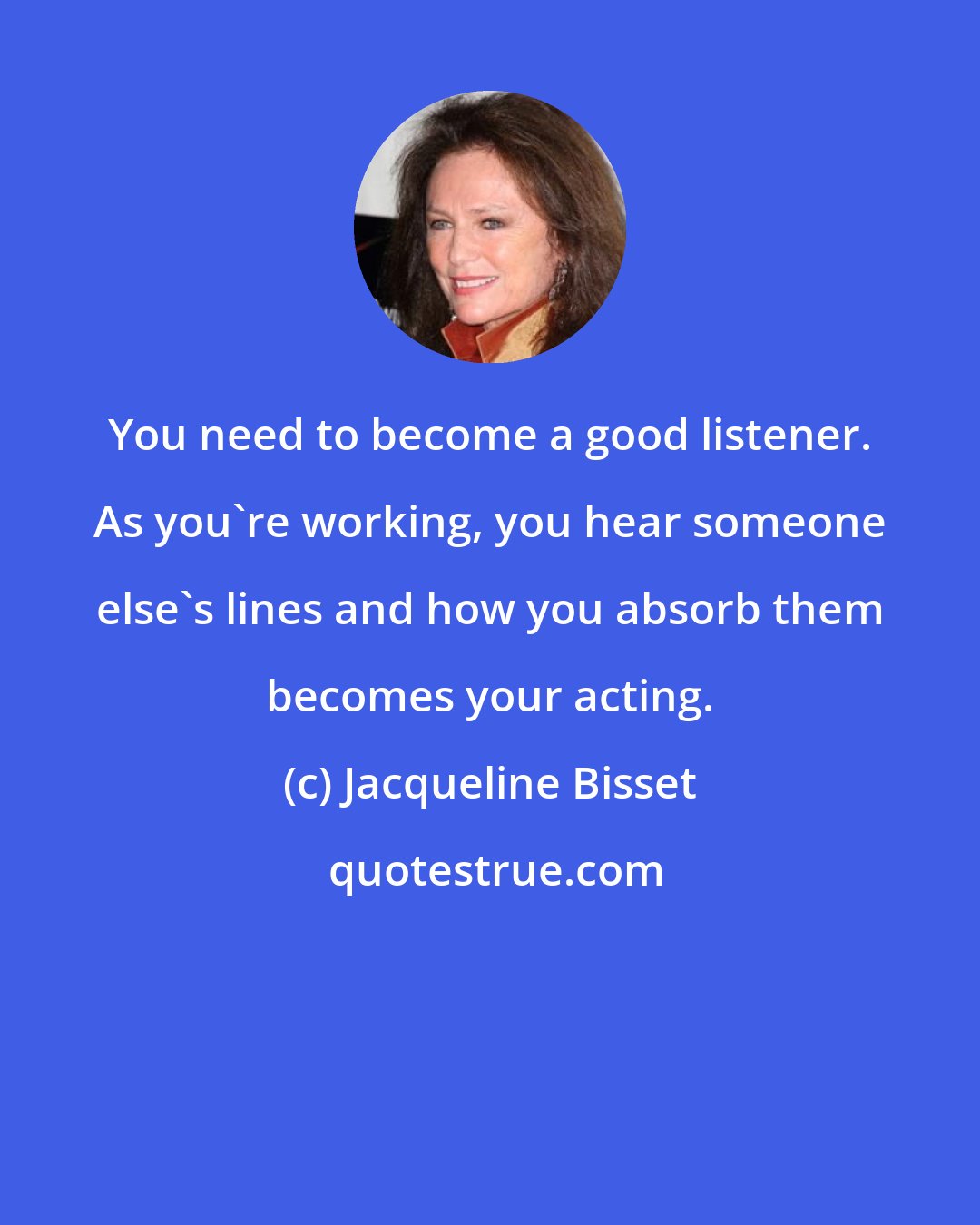 Jacqueline Bisset: You need to become a good listener. As you're working, you hear someone else's lines and how you absorb them becomes your acting.