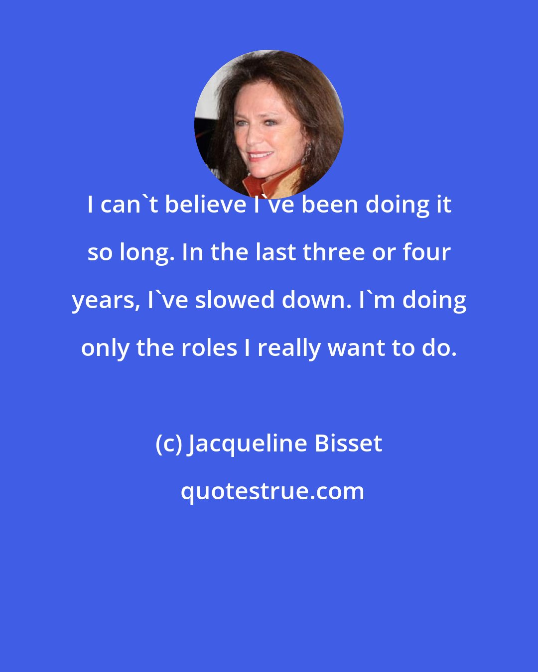 Jacqueline Bisset: I can't believe I've been doing it so long. In the last three or four years, I've slowed down. I'm doing only the roles I really want to do.