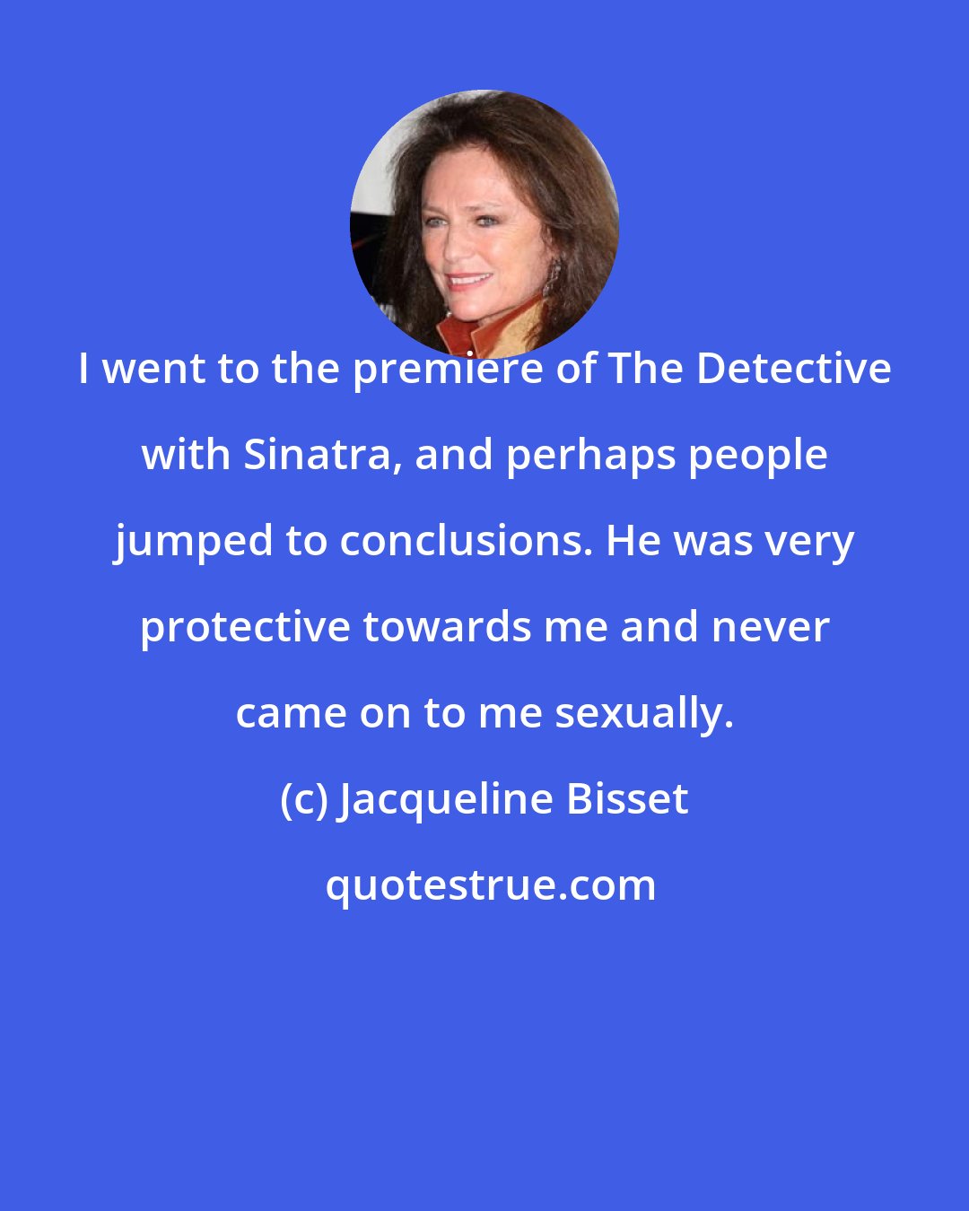 Jacqueline Bisset: I went to the premiere of The Detective with Sinatra, and perhaps people jumped to conclusions. He was very protective towards me and never came on to me sexually.