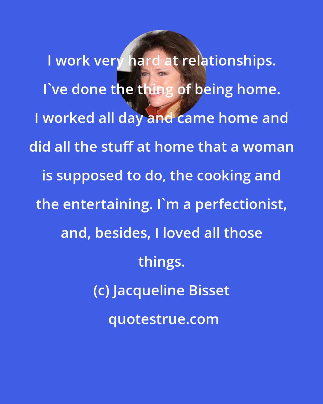 Jacqueline Bisset: I work very hard at relationships. I've done the thing of being home. I worked all day and came home and did all the stuff at home that a woman is supposed to do, the cooking and the entertaining. I'm a perfectionist, and, besides, I loved all those things.