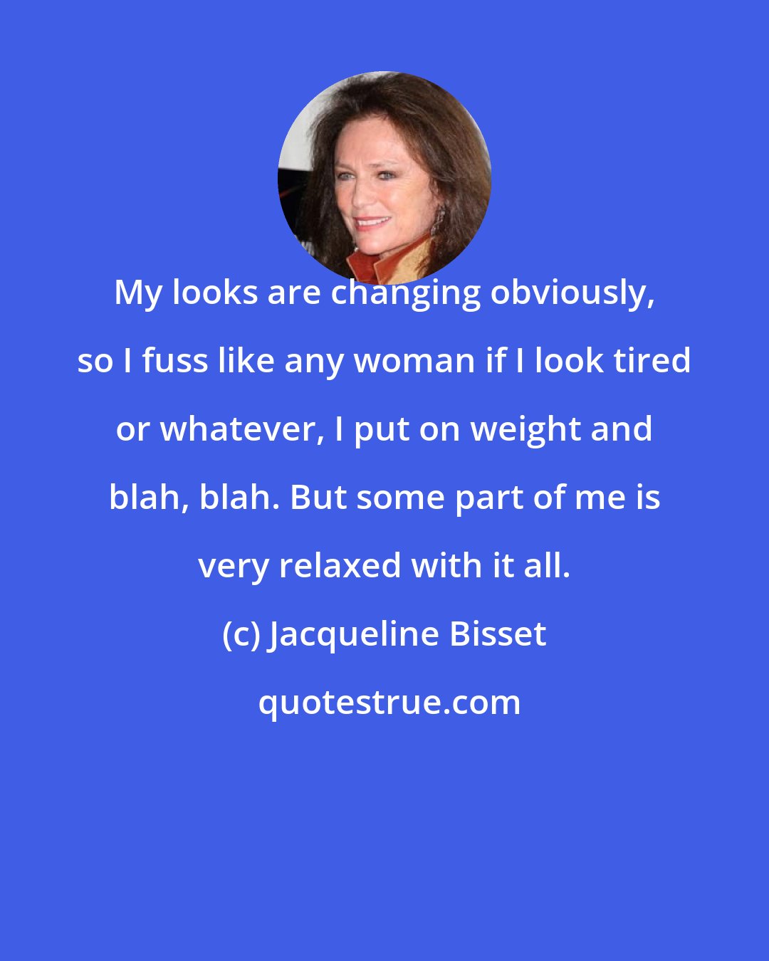 Jacqueline Bisset: My looks are changing obviously, so I fuss like any woman if I look tired or whatever, I put on weight and blah, blah. But some part of me is very relaxed with it all.