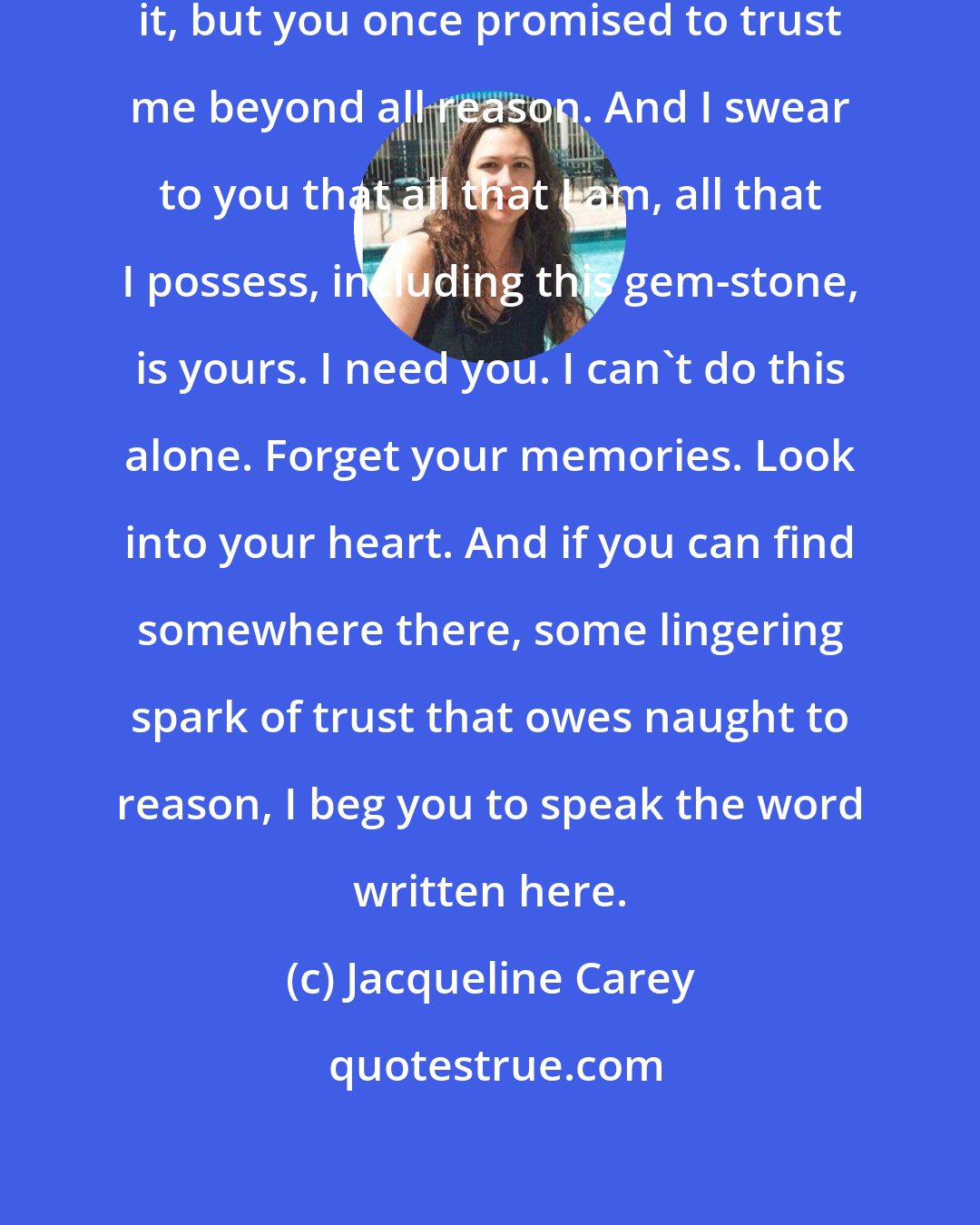 Jacqueline Carey: Sidonie, I know you don't remember it, but you once promised to trust me beyond all reason. And I swear to you that all that I am, all that I possess, including this gem-stone, is yours. I need you. I can't do this alone. Forget your memories. Look into your heart. And if you can find somewhere there, some lingering spark of trust that owes naught to reason, I beg you to speak the word written here.