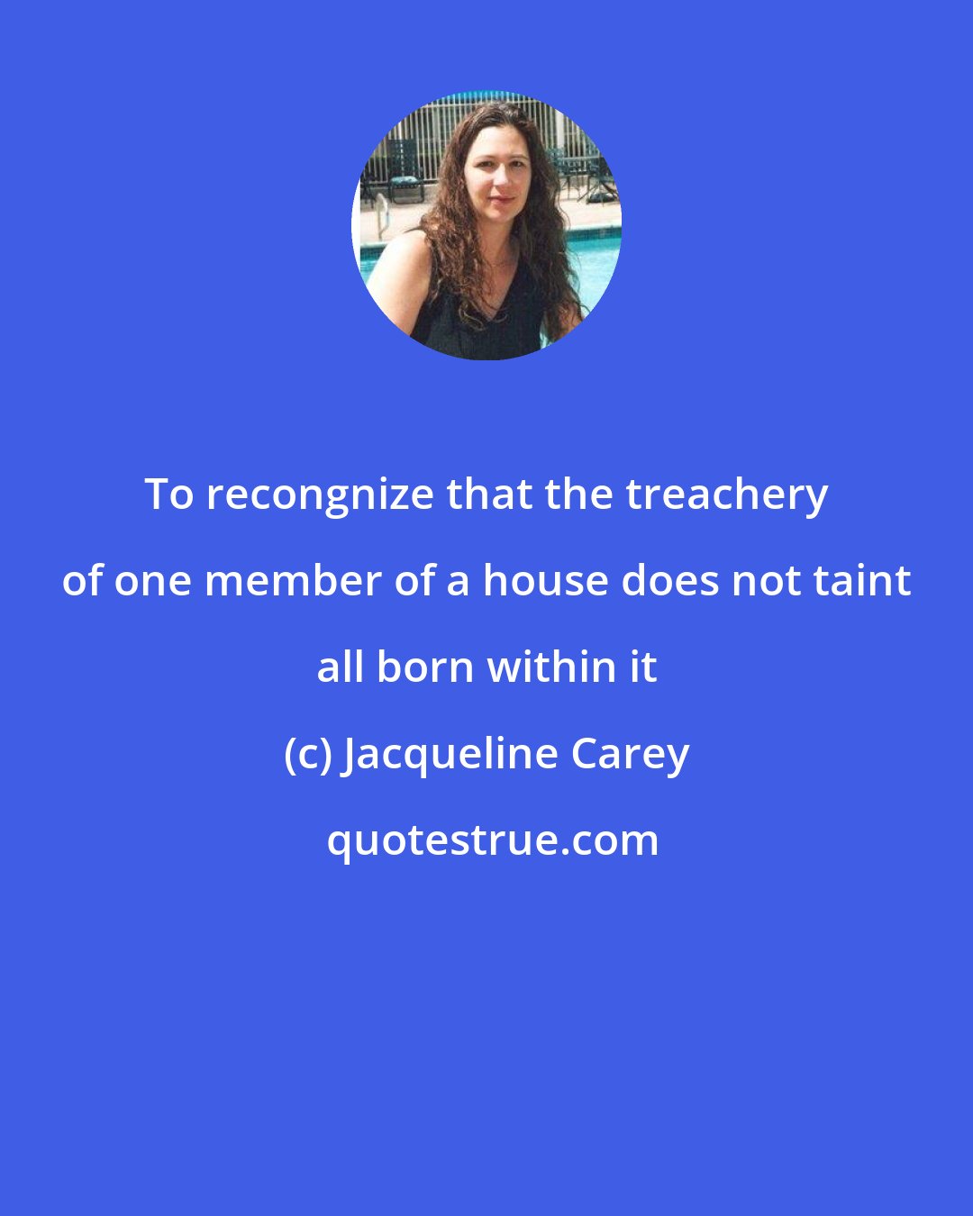 Jacqueline Carey: To recongnize that the treachery of one member of a house does not taint all born within it